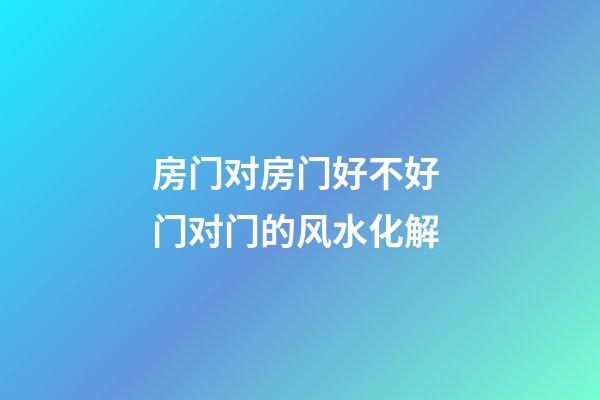 房门对房门好不好 门对门的风水化解